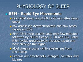 9
PHYSIOLOGY OF SLEEP
 REM - Rapid Eye Movements
 First REM sleep about 60 to 90 min after sleep
onset
 low amplitude desynchronized and saw tooth
waves on EEG
 First REM cycle usually lasts only few minutes
followed by NREM (stage II, III and IV). Later
REM cycles progressively increase up to one
hour through the night.
 Most dreams occur while awakening from
REM sleep
 Dreams are emotionally charged, complex and
bizarre
 