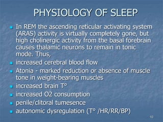 10
PHYSIOLOGY OF SLEEP
 In REM the ascending reticular activating system
(ARAS) activity is virtually completely gone, but
high cholinergic activity from the basal forebrain
causes thalamic neurons to remain in tonic
mode. Thus,
 increased cerebral blood flow
 Atonia - marked reduction or absence of muscle
tone in weight-bearing muscles
 increased brain T°
 increased O2 consumption
 penile/clitoral tumesence
 autonomic dysregulation (T° /HR/RR/BP)
 