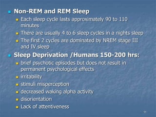 11
 Non-REM and REM Sleep
 Each sleep cycle lasts approximately 90 to 110
minutes
 There are usually 4 to 6 sleep cycles in a nights sleep
 The first 2 cycles are dominated by NREM stage III
and IV sleep
 Sleep Deprivation /Humans 150-200 hrs:
 brief psychotic episodes but does not result in
permanent psychological effects
 irritability
 stimuli misperception
 decreased waking alpha activity
 disorientation
 Lack of attentiveness
 