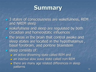 14
Summary
 3 states of consciousness are wakefulness, REM
and NREM sleep
 wakefulness and sleep are regulated by both
circadian and homeostatic influences
 the areas in the brain that control awake and
sleep states are located in the hypothalamus ,
basal forebrain, and pontine brainstem
 sleep consists of:
 an active dreaming state called REM and
 an inactive slow wave state called non-REM
 there are many age related differences in sleep
patterns
 