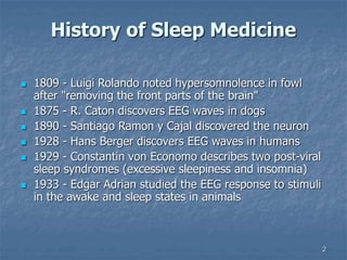 2
History of Sleep Medicine
 1809 - Luigi Rolando noted hypersomnolence in fowl
after "removing the front parts of the brain"
 1875 - R. Caton discovers EEG waves in dogs
 1890 - Santiago Ramon y Cajal discovered the neuron
 1928 - Hans Berger discovers EEG waves in humans
 1929 - Constantin von Economo describes two post-viral
sleep syndromes (excessive sleepiness and insomnia)
 1933 - Edgar Adrian studied the EEG response to stimuli
in the awake and sleep states in animals
 
