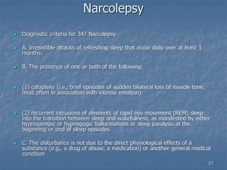 21
Narcolepsy
 Diagnostic criteria for 347 Narcolepsy
 A. Irresistible attacks of refreshing sleep that occur daily over at least 3
months.
 B. The presence of one or both of the following:
 (1) cataplexy (i.e., brief episodes of sudden bilateral loss of muscle tone,
most often in association with intense emotion)
 (2) recurrent intrusions of elements of rapid eye movement (REM) sleep
into the transition between sleep and wakefulness, as manifested by either
hypnopompic or hypnagogic hallucinations or sleep paralysis at the
beginning or end of sleep episodes
 C. The disturbance is not due to the direct physiological effects of a
substance (e.g., a drug of abuse, a medication) or another general medical
condition
 