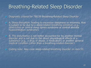 22
Breathing-Related Sleep Disorder
 Diagnostic criteria for 780.59 Breathing-Related Sleep Disorder
 A. Sleep disruption, leading to excessive sleepiness or insomnia, that
is judged to be due to a sleep-related breathing condition (e.g.,
obstructive or central sleep apnea syndrome or central alveolar
hypoventilation syndrome).
 B. The disturbance is not better accounted for by another mental
disorder and is not due to the direct physiological effects of a
substance (e.g., a drug of abuse, a medication) or another general
medical condition (other than a breathing-related disorder).
 Coding note: Also code sleep-related breathing disorder on Axis III.
 