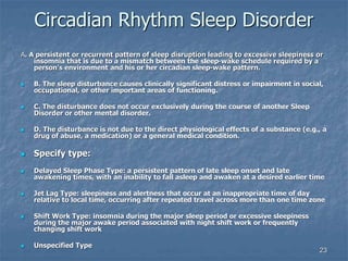23
Circadian Rhythm Sleep Disorder
A. A persistent or recurrent pattern of sleep disruption leading to excessive sleepiness or
insomnia that is due to a mismatch between the sleep-wake schedule required by a
person's environment and his or her circadian sleep-wake pattern.
 B. The sleep disturbance causes clinically significant distress or impairment in social,
occupational, or other important areas of functioning.
 C. The disturbance does not occur exclusively during the course of another Sleep
Disorder or other mental disorder.
 D. The disturbance is not due to the direct physiological effects of a substance (e.g., a
drug of abuse, a medication) or a general medical condition.
 Specify type:
 Delayed Sleep Phase Type: a persistent pattern of late sleep onset and late
awakening times, with an inability to fall asleep and awaken at a desired earlier time
 Jet Lag Type: sleepiness and alertness that occur at an inappropriate time of day
relative to local time, occurring after repeated travel across more than one time zone
 Shift Work Type: insomnia during the major sleep period or excessive sleepiness
during the major awake period associated with night shift work or frequently
changing shift work
 Unspecified Type
 