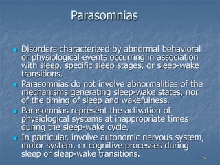 24
Parasomnias
 Disorders characterized by abnormal behavioral
or physiological events occurring in association
with sleep, specific sleep stages, or sleep-wake
transitions.
 Parasomnias do not involve abnormalities of the
mechanisms generating sleep-wake states, nor
of the timing of sleep and wakefulness.
 Parasomnias represent the activation of
physiological systems at inappropriate times
during the sleep-wake cycle.
 In particular, involve autonomic nervous system,
motor system, or cognitive processes during
sleep or sleep-wake transitions.
 