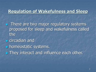 3
Regulation of Wakefulness and Sleep
 There are two major regulatory systems
proposed for sleep and wakefulness called
the
 circadian and
 homeostatic systems.
 They interact and influence each other.
 