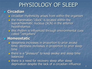 4
PHYSIOLOGY OF SLEEP
 Circadian
 circadian rhythmicity arises from within the organism
 the mammalian "clock" is located within the
suprachiasmatic nucleus (SCN) in the anterior
hypothalamus
 this rhythm is influenced through environmental cues
called "zeitgebers"
 Homeostatic
 sleepiness increases in proportion to prior awake
time; alertness increases in proportion to prior sleep
time
 there is a "pressure" to keep awake and sleep time
balanced
 there is a need for recovery sleep after sleep
deprivation despite the lack of a circadian influence
 
