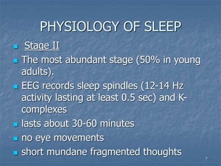 7
PHYSIOLOGY OF SLEEP
 Stage II
 The most abundant stage (50% in young
adults).
 EEG records sleep spindles (12-14 Hz
activity lasting at least 0.5 sec) and K-
complexes
 lasts about 30-60 minutes
 no eye movements
 short mundane fragmented thoughts
 