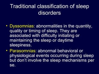Traditional classification of sleep disorders Dyssomnias :  abnormalities in the quantity, quality or timing of sleep. They are associated with difficulty initiating or maintaining the sleep or daytime sleepiness. Parasomnias :  abnormal behavioral or physiological events occurring during sleep but don’t involve the sleep mechanisms per se. 