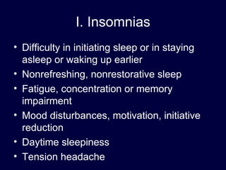 I. Insomnias Difficulty in initiating sleep or in staying asleep or waking up earlier Nonrefreshing, nonrestorative sleep Fatigue, concentration or memory impairment Mood disturbances, motivation, initiative reduction Daytime sleepiness Tension headache 
