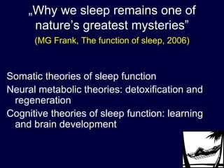 „ Why we sleep remains one of nature’s greatest mysteries” (MG Frank, The function of sleep, 2006) Somatic theories of sleep function Neural metabolic theories: detoxification and regeneration Cognitive theories of sleep function: learning and brain development 