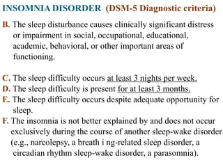 INSOMNIA DISORDER (DSM-5 Diagnostic criteria)
B. The sleep disturbance causes clinically significant distress
or impairment in social, occupational, educational,
academic, behavioral, or other important areas of
functioning.
C. The sleep difficulty occurs at least 3 nights per week.
D. The sleep difficulty is present for at least 3 months.
E. The sleep difficulty occurs despite adequate opportunity for
sleep.
F. The insomnia is not better explained by and does not occur
exclusively during the course of another sleep-wake disorder
(e.g., narcolepsy, a breath i ng-related sleep disorder, a
circadian rhythm sleep-wake disorder, a parasomnia).
 
