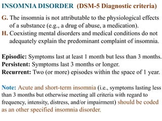INSOMNIA DISORDER (DSM-5 Diagnostic criteria)
G. The insomnia is not attributable to the physiological effects
of a substance (e.g., a drug of abuse, a medication).
H. Coexisting mental disorders and medical conditions do not
adequately explain the predominant complaint of insomnia.
Episodic: Symptoms last at least 1 month but less than 3 months.
Persistent: Symptoms last 3 months or longer.
Recurrent: Two (or more) episodes within the space of 1 year.
Note: Acute and short-term insomnia (i.e., symptoms lasting less
than 3 months but otherwise meeting all criteria with regard to
frequency, intensity, distress, and/or impairment) should be coded
as an other specified insomnia disorder.
 