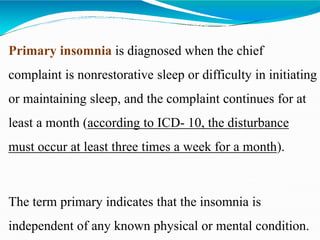 Primary insomnia is diagnosed when the chief
complaint is nonrestorative sleep or difficulty in initiating
or maintaining sleep, and the complaint continues for at
least a month (according to ICD- 10, the disturbance
must occur at least three times a week for a month).
The term primary indicates that the insomnia is
independent of any known physical or mental condition.
 