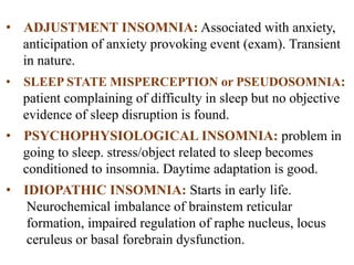 • ADJUSTMENT INSOMNIA: Associated with anxiety,
anticipation of anxiety provoking event (exam). Transient
in nature.
• SLEEP STATE MISPERCEPTION or PSEUDOSOMNIA:
patient complaining of difficulty in sleep but no objective
evidence of sleep disruption is found.
• PSYCHOPHYSIOLOGICAL INSOMNIA: problem in
going to sleep. stress/object related to sleep becomes
conditioned to insomnia. Daytime adaptation is good.
• IDIOPATHIC INSOMNIA: Starts in early life.
Neurochemical imbalance of brainstem reticular
formation, impaired regulation of raphe nucleus, locus
ceruleus or basal forebrain dysfunction.
 