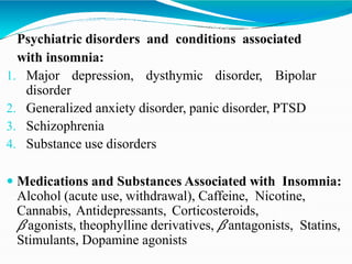 Psychiatric disorders and conditions associated
with insomnia:
1. Major depression, dysthymic disorder, Bipolar
disorder
2. Generalized anxiety disorder, panic disorder, PTSD
3. Schizophrenia
4. Substance use disorders
 Medications and Substances Associated with Insomnia:
Alcohol (acute use, withdrawal), Caffeine, Nicotine,
Cannabis, Antidepressants, Corticosteroids,
𝛽agonists, theophylline derivatives, 𝛽antagonists, Statins,
Stimulants, Dopamine agonists
 