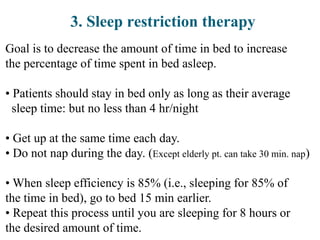 3. Sleep restriction therapy
Goal is to decrease the amount of time in bed to increase
the percentage of time spent in bed asleep.
• Patients should stay in bed only as long as their average
sleep time: but no less than 4 hr/night
• Get up at the same time each day.
• Do not nap during the day. (Except elderly pt. can take 30 min. nap)
• When sleep efficiency is 85% (i.e., sleeping for 85% of
the time in bed), go to bed 15 min earlier.
• Repeat this process until you are sleeping for 8 hours or
the desired amount of time.
 
