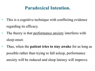 Paradoxical Intention.
• This is a cognitive technique with conflicting evidence
regarding its efficacy.
• The theory is that performance anxiety interferes with
sleep onset.
• Thus, when the patient tries to stay awake for as long as
possible rather than trying to fall asleep, performance
anxiety will be reduced and sleep latency will improve.
 