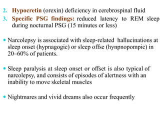 2. Hypocretin (orexin) deficiency in cerebrospinal fluid
3. Specific PSG findings: reduced latency to REM sleep
during nocturnal PSG (15 minutes or less)
 Narcolepsy is associated with sleep-related hallucinations at
sleep onset (hypnagogic) or sleep offse (hynpnopompic) in
20–60% of patients.
 Sleep paralysis at sleep onset or offset is also typical of
narcolepsy, and consists of episodes of alertness with an
inability to move skeletal muscles
 Nightmares and vivid dreams also occur frequently
 