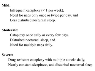 Mild:
Infrequent cataplexy (< 1 per week),
Need for naps only once or twice per day, and
Less disturbed nocturnal sleep.
Moderate:
Cataplexy once daily or every few days,
Disturbed nocturnal sleep, and
Need for multiple naps daily.
Severe:
Drug-resistant cataplexy with multiple attacks daily,
Nearly constant sleepiness, and disturbed nocturnal sleep
 