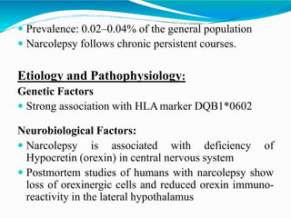  Prevalence: 0.02–0.04% of the general population
 Narcolepsy follows chronic persistent courses.
Etiology and Pathophysiology:
Genetic Factors
 Strong association with HLA marker DQB1*0602
Neurobiological Factors:
 Narcolepsy is associated with deficiency of
Hypocretin (orexin) in central nervous system
 Postmortem studies of humans with narcolepsy show
loss of orexinergic cells and reduced orexin immuno-
reactivity in the lateral hypothalamus
 