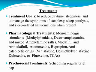 Treatment:
 Treatment Goals: to reduce daytime sleepiness and
to manage the symptoms of cataplexy, sleep paralysis,
and sleep-related hallucinations when present
 Pharmacological Treatments: Monoaminergic
stimulants (Methylphenidate, Dextroamphetamine,
and mixed Amphetamine salts), Modafinil and
Armodafinil, Atomoxetine, Bupropion, Anti-
cataplectic drugs (Venlafaxine, Desmethylvenlafaxine,
Duloxetine, or Fluoxetine, TCAs)
 Psychosocial Treatments: Scheduling regular brief
nap
 
