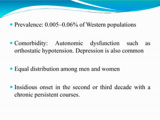  Prevalence: 0.005–0.06% of Western populations
 Comorbidity: Autonomic dysfunction such as
orthostatic hypotension. Depression is also common
 Equal distribution among men and women
 Insidious onset in the second or third decade with a
chronic persistent courses.
 