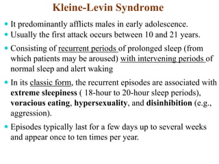 Kleine-Levin Syndrome
 It predominantly afflicts males in early adolescence.
 Usually the first attack occurs between 10 and 21 years.
 Consisting of recurrent periods of prolonged sleep (from
which patients may be aroused) with intervening periods of
normal sleep and alert waking
 In its classic form, the recurrent episodes are associated with
extreme sleepiness ( 18-hour to 20-hour sleep periods),
voracious eating, hypersexuality, and disinhibition (e.g.,
aggression).
 Episodes typically last for a few days up to several weeks
and appear once to ten times per year.
 