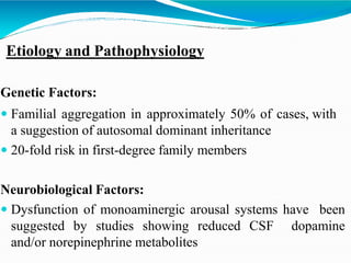 Etiology and Pathophysiology
Genetic Factors:
 Familial aggregation in approximately 50% of cases, with
a suggestion of autosomal dominant inheritance
 20-fold risk in first-degree family members
Neurobiological Factors:
 Dysfunction of monoaminergic arousal systems have been
suggested by studies showing reduced CSF dopamine
and/or norepinephrine metabolites
 