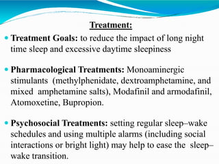 Treatment:
 Treatment Goals: to reduce the impact of long night
time sleep and excessive daytime sleepiness
 Pharmacological Treatments: Monoaminergic
stimulants (methylphenidate, dextroamphetamine, and
mixed amphetamine salts), Modafinil and armodafinil,
Atomoxetine, Bupropion.
 Psychosocial Treatments: setting regular sleep–wake
schedules and using multiple alarms (including social
interactions or bright light) may help to ease the sleep–
wake transition.
 