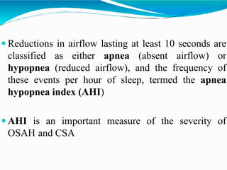  Reductions in airflow lasting at least 10 seconds are
classified as either apnea (absent airflow) or
hypopnea (reduced airflow), and the frequency of
these events per hour of sleep, termed the apnea
hypopnea index (AHI)
 AHI is an important measure of the severity of
OSAH and CSA
 