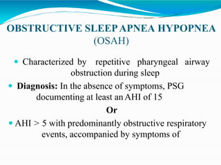 OBSTRUCTIVE SLEEPAPNEA HYPOPNEA
(OSAH)
 Characterized by repetitive pharyngeal airway
obstruction during sleep
 Diagnosis: In the absence of symptoms, PSG
documenting at least anAHI of 15
Or
 AHI > 5 with predominantly obstructive respiratory
events, accompanied by symptoms of
 
