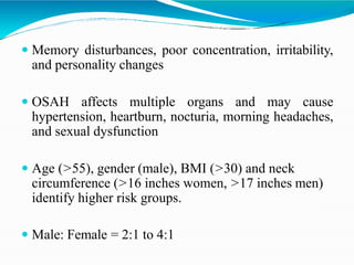  Memory disturbances, poor concentration, irritability,
and personality changes
 OSAH affects multiple organs and may cause
hypertension, heartburn, nocturia, morning headaches,
and sexual dysfunction
 Age (>55), gender (male), BMI (>30) and neck
circumference (>16 inches women, >17 inches men)
identify higher risk groups.
 Male: Female = 2:1 to 4:1
 