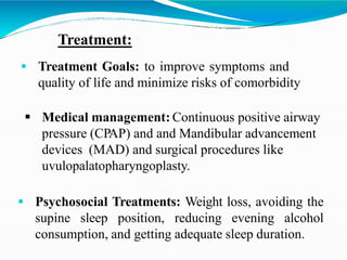 Treatment:
 Treatment Goals: to improve symptoms and
quality of life and minimize risks of comorbidity
 Medical management: Continuous positive airway
pressure (CPAP) and and Mandibular advancement
devices (MAD) and surgical procedures like
uvulopalatopharyngoplasty.
 Psychosocial Treatments: Weight loss, avoiding the
supine sleep position, reducing evening alcohol
consumption, and getting adequate sleep duration.
 