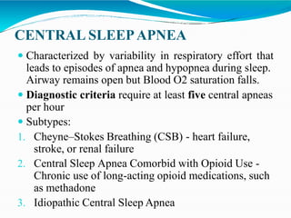 CENTRAL SLEEPAPNEA
 Characterized by variability in respiratory effort that
leads to episodes of apnea and hypopnea during sleep.
Airway remains open but Blood O2 saturation falls.
 Diagnostic criteria require at least five central apneas
per hour
 Subtypes:
1. Cheyne–Stokes Breathing (CSB) - heart failure,
stroke, or renal failure
2. Central Sleep Apnea Comorbid with Opioid Use -
Chronic use of long-acting opioid medications, such
as methadone
3. Idiopathic Central Sleep Apnea
 
