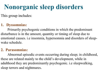 Nonorganic sleep disorders
This group includes:
1. Dyssomnias:
Primarily psychogenic conditions in which the predominant
disturbance is in the amount, quantity or timing of sleep due to
emotional causes. i.e insomnia, hypersomnia and disorders of sleep-
wake schedule.
2. Parasomnias:
Abnormal episodic events occurring during sleep; in childhood,
these are related mainly to the child’s development, while in
adulthood they are predominantly psychogenic. i.e sleepwalking,
sleep terrors and nightmares.
 