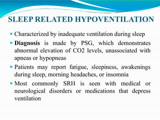 SLEEP RELATED HYPOVENTILATION
 Characterized by inadequate ventilation during sleep
 Diagnosis is made by PSG, which demonstrates
abnormal elevation of CO2 levels, unassociated with
apneas or hypopneas
 Patients may report fatigue, sleepiness, awakenings
during sleep, morning headaches, or insomnia
 Most commonly SRH is seen with medical or
neurological disorders or medications that depress
ventilation
 