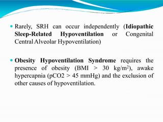  Rarely, SRH can occur independently (Idiopathic
Sleep-Related Hypoventilation or Congenital
CentralAlveolar Hypoventilation)
 Obesity Hypoventilation Syndrome requires the
presence of obesity (BMI > 30 kg/m2), awake
hypercapnia (pCO2 > 45 mmHg) and the exclusion of
other causes of hypoventilation.
 