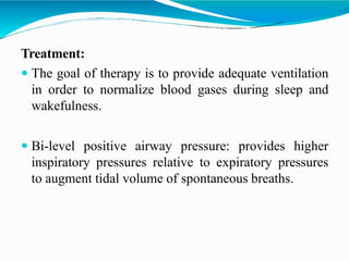Treatment:
 The goal of therapy is to provide adequate ventilation
in order to normalize blood gases during sleep and
wakefulness.
 Bi-level positive airway pressure: provides higher
inspiratory pressures relative to expiratory pressures
to augment tidal volume of spontaneous breaths.
 