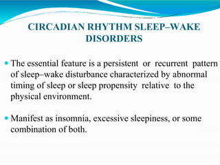 CIRCADIAN RHYTHM SLEEP–WAKE
DISORDERS
 The essential feature is a persistent or recurrent pattern
of sleep–wake disturbance characterized by abnormal
timing of sleep or sleep propensity relative to the
physical environment.
 Manifest as insomnia, excessive sleepiness, or some
combination of both.
 