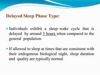 Delayed Sleep Phase Type:
 Individuals exhibit a sleep–wake cycle that is
delayed by around 3 hours when compared to the
general population
 If allowed to sleep at times that are consistent with
their endogenous biological night, sleep duration
and quality are typically normal
 
