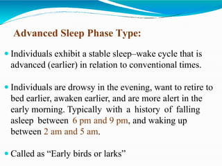 Advanced Sleep Phase Type:
 Individuals exhibit a stable sleep–wake cycle that is
advanced (earlier) in relation to conventional times.
 Individuals are drowsy in the evening, want to retire to
bed earlier, awaken earlier, and are more alert in the
early morning. Typically with a history of falling
asleep between 6 pm and 9 pm, and waking up
between 2 am and 5 am.
 Called as “Early birds or larks”
 