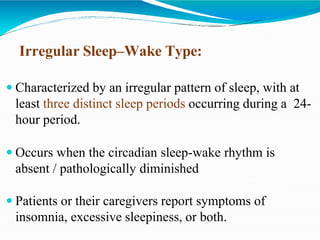 Irregular Sleep–Wake Type:
 Characterized by an irregular pattern of sleep, with at
least three distinct sleep periods occurring during a 24-
hour period.
 Occurs when the circadian sleep-wake rhythm is
absent / pathologically diminished
 Patients or their caregivers report symptoms of
insomnia, excessive sleepiness, or both.
 