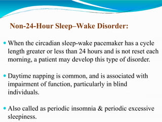 Non-24-Hour Sleep–Wake Disorder:
 When the circadian sleep-wake pacemaker has a cycle
length greater or less than 24 hours and is not reset each
morning, a patient may develop this type of disorder.
 Daytime napping is common, and is associated with
impairment of function, particularly in blind
individuals.
 Also called as periodic insomnia & periodic excessive
sleepiness.
 