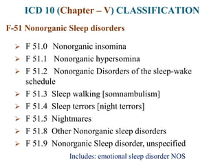 ICD 10 (Chapter – V) CLASSIFICATION
F-51 Nonorganic Sleep disorders
 F 51.0 Nonorganic insomina
 F 51.1 Nonorganic hypersomina
 F 51.2 Nonorganic Disorders of the sleep-wake
schedule
 F 51.3 Sleep walking [somnambulism]
 F 51.4 Sleep terrors [night terrors]
 F 51.5 Nightmares
 F 51.8 Other Nonorganic sleep disorders
 F 51.9 Nonorganic Sleep disorder, unspecified
Includes: emotional sleep disorder NOS
 
