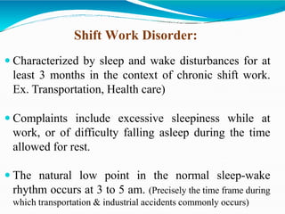  Characterized by sleep and wake disturbances for at
least 3 months in the context of chronic shift work.
Ex. Transportation, Health care)
 Complaints include excessive sleepiness while at
work, or of difficulty falling asleep during the time
allowed for rest.
 The natural low point in the normal sleep-wake
rhythm occurs at 3 to 5 am. (Precisely the time frame during
which transportation & industrial accidents commonly occurs)
Shift Work Disorder:
 