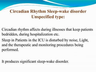 Circadian Rhythm Sleep-wake disorder
Unspecified type:
Circadian rhythm affects during illnesses that keep patients
bedridden, during hospitalization etc.
Sleep in Patients in the ICU is disturbed by noise, Light,
and the therapeutic and monitoring procedures being
performed.
It produces significant sleep-wake disorder.
 
