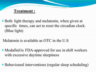 Treatment :
 Both light therapy and melatonin, when given at
specific times, can act to reset the circadian clock.
(Blue light)
Melatonin is available as OTC in the U.S
 Modafinilis FDA-approved for use in shift workers
with excessive daytime sleepiness
 Behavioural interventions (regular sleep scheduling)
 