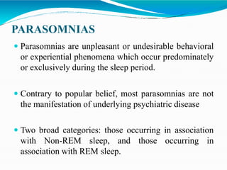 PARASOMNIAS
 Parasomnias are unpleasant or undesirable behavioral
or experiential phenomena which occur predominately
or exclusively during the sleep period.
 Contrary to popular belief, most parasomnias are not
the manifestation of underlying psychiatric disease
 Two broad categories: those occurring in association
with Non-REM sleep, and those occurring in
association with REM sleep.
 