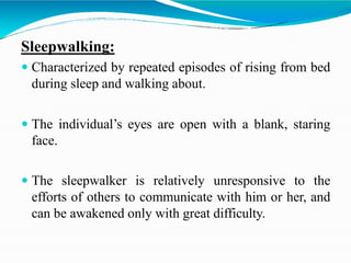 Sleepwalking:
 Characterized by repeated episodes of rising from bed
during sleep and walking about.
 The individual’s eyes are open with a blank, staring
face.
 The sleepwalker is relatively unresponsive to the
efforts of others to communicate with him or her, and
can be awakened only with great difficulty.
 
